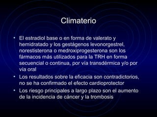 Climaterio
• El estradiol base o en forma de valerato y
hemidratado y los gestágenos levonorgestrel,
norestisterona o medroxiprogesterona son los
fármacos más utilizados para la TRH en forma
secuencial o continua, por vía transdérmica y/o por
vía oral
• Los resultados sobre la eficacia son contradictorios,
no se ha confirmado el efecto cardioprotector
• Los riesgo principales a largo plazo son el aumento
de la incidencia de cáncer y la trombosis
 