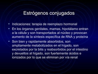 Estrógenos conjugados
• Indicaciones: terapia de reemplazo hormonal
• En los órganos genitales, mamas, hipotálamo entran
a la célula y son transportados al núcleo y provocan
aumento de la síntesis específica de RNA y proteína
• Son bien y rapidamente absorbidos, son
ampliamente metabolizados en el hígado, son
excretados por la bilis y reabsorbidos por el intestino
y devueltos al hígado, son fuertemente ácidos e
ionizados por lo que se eliminan por vía renal
 