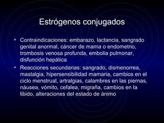 Estrógenos conjugados
• Contraindicaciones: embarazo, lactancia, sangrado
genital anormal, cáncer de mama o endometrio,
trombosis venosa profunda, embolia pulmonar,
disfunción hepática
• Reacciones secundarias: sangrado, dismenorrea,
mastalgia, hipersensibilidad mamaria, cambios en el
ciclo menstrual, artralgias, calambres en las piernas,
náusea, vómito, cefalea, migraña, cambios en la
libido, alteraciones del estado de ánimo
 