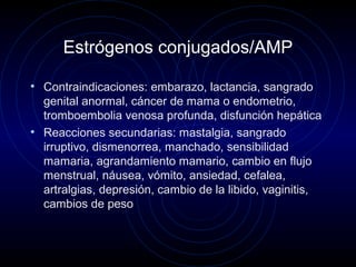 Estrógenos conjugados/AMP
• Contraindicaciones: embarazo, lactancia, sangrado
genital anormal, cáncer de mama o endometrio,
tromboembolia venosa profunda, disfunción hepática
• Reacciones secundarias: mastalgia, sangrado
irruptivo, dismenorrea, manchado, sensibilidad
mamaria, agrandamiento mamario, cambio en flujo
menstrual, náusea, vómito, ansiedad, cefalea,
artralgias, depresión, cambio de la libido, vaginitis,
cambios de peso
 