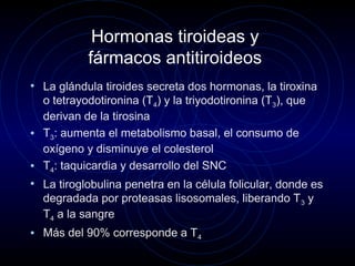 Hormonas tiroideas y
fármacos antitiroideos
• La glándula tiroides secreta dos hormonas, la tiroxina
o tetrayodotironina (T4) y la triyodotironina (T3), que
derivan de la tirosina
• T3: aumenta el metabolismo basal, el consumo de
oxígeno y disminuye el colesterol
• T4: taquicardia y desarrollo del SNC
• La tiroglobulina penetra en la célula folicular, donde es
degradada por proteasas lisosomales, liberando T3 y
T4 a la sangre
• Más del 90% corresponde a T4
 