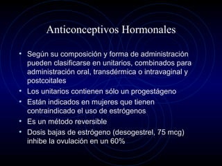 Anticonceptivos Hormonales
• Según su composición y forma de administración
pueden clasificarse en unitarios, combinados para
administración oral, transdérmica o intravaginal y
postcoitales
• Los unitarios contienen sólo un progestágeno
• Están indicados en mujeres que tienen
contraindicado el uso de estrógenos
• Es un método reversible
• Dosis bajas de estrógeno (desogestrel, 75 mcg)
inhibe la ovulación en un 60%
 