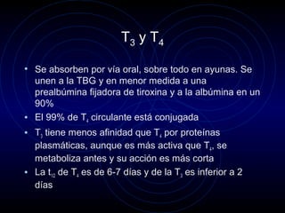 T3 y T4
• Se absorben por vía oral, sobre todo en ayunas. Se
unen a la TBG y en menor medida a una
prealbúmina fijadora de tiroxina y a la albúmina en un
90%
• El 99% de T4 circulante está conjugada
• T3 tiene menos afinidad que T4 por proteínas
plasmáticas, aunque es más activa que T4, se
metaboliza antes y su acción es más corta
• La t1/2 de T4 es de 6-7 días y de la T3 es inferior a 2
días
 
