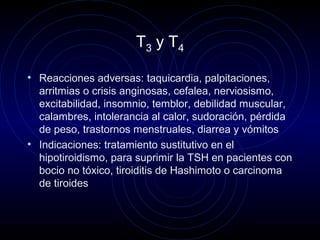 T3 y T4
• Reacciones adversas: taquicardia, palpitaciones,
arritmias o crisis anginosas, cefalea, nerviosismo,
excitabilidad, insomnio, temblor, debilidad muscular,
calambres, intolerancia al calor, sudoración, pérdida
de peso, trastornos menstruales, diarrea y vómitos
• Indicaciones: tratamiento sustitutivo en el
hipotiroidismo, para suprimir la TSH en pacientes con
bocio no tóxico, tiroiditis de Hashimoto o carcinoma
de tiroides
 
