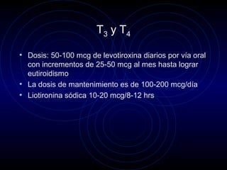T3 y T4
• Dosis: 50-100 mcg de levotiroxina diarios por vía oral
con incrementos de 25-50 mcg al mes hasta lograr
eutiroidismo
• La dosis de mantenimiento es de 100-200 mcg/día
• Liotironina sódica 10-20 mcg/8-12 hrs
 