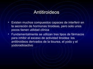 Antitiroideos
• Existen muchos compuestos capaces de interferir en
la secreción de hormonas tiroideas, pero solo unos
pocos tienen utilidad clínica
• Fundamentalmente se utilizan tres tipos de fármacos
para inhibir el exceso de actividad tiroidea: los
antitiroideos derivados de la tiourea, el yodo y el
yodoradioactivo
 