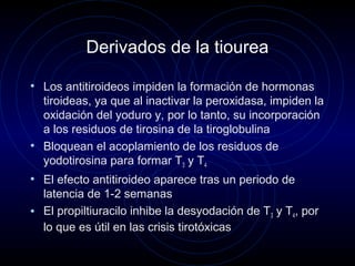 Derivados de la tiourea
• Los antitiroideos impiden la formación de hormonas
tiroideas, ya que al inactivar la peroxidasa, impiden la
oxidación del yoduro y, por lo tanto, su incorporación
a los residuos de tirosina de la tiroglobulina
• Bloquean el acoplamiento de los residuos de
yodotirosina para formar T3 y T4
• El efecto antitiroideo aparece tras un periodo de
latencia de 1-2 semanas
• El propiltiuracilo inhibe la desyodación de T3 y T4, por
lo que es útil en las crisis tirotóxicas
 