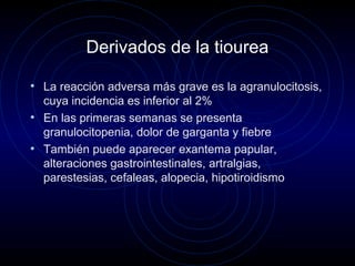 Derivados de la tiourea
• La reacción adversa más grave es la agranulocitosis,
cuya incidencia es inferior al 2%
• En las primeras semanas se presenta
granulocitopenia, dolor de garganta y fiebre
• También puede aparecer exantema papular,
alteraciones gastrointestinales, artralgias,
parestesias, cefaleas, alopecia, hipotiroidismo
 