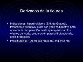 Derivados de la tiourea
• Indicaciones: hipertiroidismo (Enf. de Graves),
tratamiento definitivo, junto con yodo radioactivo para
acelerar la recuperación hasta que aparezcan los
efectos del yodo, preparación para la tiroidectomía,
crisis tirotóxicas
• Propiltiuracilo: 100 mg c/8 hrs ó 150 mg c/12 hrs
 
