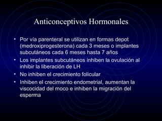 Anticonceptivos Hormonales
• Por vía parenteral se utilizan en formas depot
(medroxiprogesterona) cada 3 meses o implantes
subcutáneos cada 6 meses hasta 7 años
• Los implantes subcutáneos inhiben la ovulación al
inhibir la liberación de LH
• No inhiben el crecimiento folicular
• Inhiben el crecimiento endometrial, aumentan la
viscocidad del moco e inhiben la migración del
esperma
 