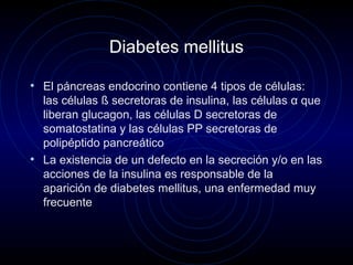 Diabetes mellitus
• El páncreas endocrino contiene 4 tipos de células:
las células ß secretoras de insulina, las células α que
liberan glucagon, las células D secretoras de
somatostatina y las células PP secretoras de
polipéptido pancreático
• La existencia de un defecto en la secreción y/o en las
acciones de la insulina es responsable de la
aparición de diabetes mellitus, una enfermedad muy
frecuente
 