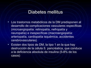 Diabetes mellitus
• Los trastornos metabólicos de la DM predisponen al
desarrollo de complicaciones vasculares específicas
(microangiopatía: retinopatía, nefropatía y
neuropatía) e inespecíficas (macroangiopatía:
arteriopatía, cardiopatía isquémica, accidentes
cerebrovasculares)
• Existen dos tipos de DM, la tipo 1 en la que hay
destrucción de la célula ß pancréatica, que conduce
a la deficiencia absoluta de insulina (5-8% de los
casos)
 