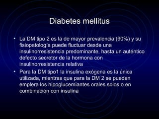 Diabetes mellitus
• La DM tipo 2 es la de mayor prevalencia (90%) y su
fisiopatología puede fluctuar desde una
insulinorresistencia predominante, hasta un auténtico
defecto secretor de la hormona con
insulinorresistencia relativa
• Para la DM tipo1 la insulina exógena es la única
utilizada, mientras que para la DM 2 se pueden
emplera los hipoglucemiantes orales solos o en
combinación con insulina
 