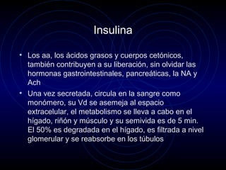 Insulina
• Los aa, los ácidos grasos y cuerpos cetónicos,
también contribuyen a su liberación, sin olvidar las
hormonas gastrointestinales, pancreáticas, la NA y
Ach
• Una vez secretada, circula en la sangre como
monómero, su Vd se asemeja al espacio
extracelular, el metabolismo se lleva a cabo en el
hígado, riñón y músculo y su semivida es de 5 min.
El 50% es degradada en el hígado, es filtrada a nivel
glomerular y se reabsorbe en los túbulos
 