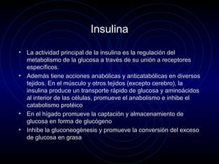 Insulina
• La actividad principal de la insulina es la regulación del
metabolismo de la glucosa a través de su unión a receptores
específicos.
• Además tiene acciones anabólicas y anticatabólicas en diversos
tejidos. En el músculo y otros tejidos (excepto cerebro), la
insulina produce un transporte rápido de glucosa y aminoácidos
al interior de las células, promueve el anabolismo e inhibe el
catabolismo protéico
• En el hígado promueve la captación y almacenamiento de
glucosa en forma de glucógeno
• Inhibe la gluconeogénesis y promueve la conversión del exceso
de glucosa en grasa
 