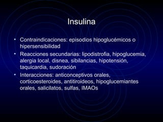 Insulina
• Contraindicaciones: episodios hipoglucémicos o
hipersensibilidad
• Reacciones secundarias: lipodistrofia, hipoglucemia,
alergia local, disnea, sibilancias, hipotensión,
taquicardia, sudoración
• Interacciones: anticonceptivos orales,
corticoesteroides, antitiroideos, hipoglucemiantes
orales, salicilatos, sulfas, IMAOs
 