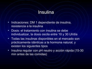 Insulina
• Indicaciones: DM 1 dependiente de insulina,
resistencia a la insulina
• Dosis: el tratamiento con insulina se debe
individualizar, la dosis oscila entre 10 y 30 UI/día
• Todas las insulinas disponibles en el mercado son
prácticamente idénticas a la hormona natural, y
existen los siguientes tipos
• Insulina regular con pH neutro y acción rápida (15-30
min antes de las comidas)
 