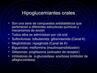 Hipoglucemiantes orales
• Son una serie de compuestos antidiabéticos que
pertenecen a diferentes estructuras químicas y
mecanismos de acción
• Todos ellos se administran por vía oral
• Sulfonilureas: tolbutamida, glibenclamida (Canal K)
• Meglintidinas: repaglinida (Canal de K)
• Biguanidas: metformina (insulinosensibilizador)
• Glitazonas: pioglitazona (activador de receptor)
• Inhibidores de α-glucosidasa: acarbosa (inhibidor de
alfaglucosidasa)
 
