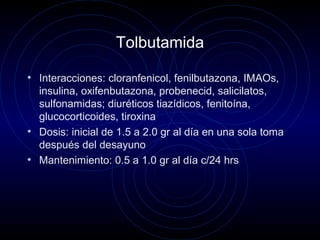 Tolbutamida
• Interacciones: cloranfenicol, fenilbutazona, IMAOs,
insulina, oxifenbutazona, probenecid, salicilatos,
sulfonamidas; diuréticos tiazídicos, fenitoína,
glucocorticoides, tiroxina
• Dosis: inicial de 1.5 a 2.0 gr al día en una sola toma
después del desayuno
• Mantenimiento: 0.5 a 1.0 gr al día c/24 hrs
 