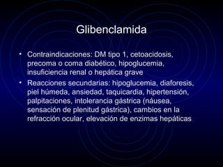 Glibenclamida
• Contraindicaciones: DM tipo 1, cetoacidosis,
precoma o coma diabético, hipoglucemia,
insuficiencia renal o hepática grave
• Reacciones secundarias: hipoglucemia, diaforesis,
piel húmeda, ansiedad, taquicardia, hipertensión,
palpitaciones, intolerancia gástrica (náusea,
sensación de plenitud gástrica), cambios en la
refracción ocular, elevación de enzimas hepáticas
 