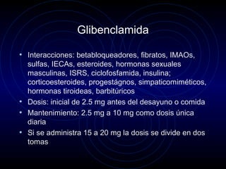 Glibenclamida
• Interacciones: betabloqueadores, fibratos, IMAOs,
sulfas, IECAs, esteroides, hormonas sexuales
masculinas, ISRS, ciclofosfamida, insulina;
corticoesteroides, progestágnos, simpaticomiméticos,
hormonas tiroideas, barbitúricos
• Dosis: inicial de 2.5 mg antes del desayuno o comida
• Mantenimiento: 2.5 mg a 10 mg como dosis única
diaria
• Si se administra 15 a 20 mg la dosis se divide en dos
tomas
 