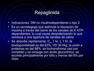 Repaglinida
• Indicaciones: DM no insulinodependiente o tipo 2
• Es un secretagogo que estimula la liberación de
insulina a través del cierre de los canales de K ATP-
dependientes, lo cual causa despolarización lo que
conduce a una apertura de canales de calcio
• Se absorbe rápidamente, Cmax 1 hr, t½ 1 hr, la
biodisponibilidad es del 63%, VD 30 l/kg, la unión a
proteínas es del 98%, se biotransforma casi por
completo y se conjuga con ácido glucurónico, se
excreta principalmente por bilis y menos del 8% por
riñón
 