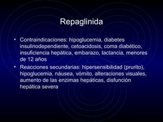 Repaglinida
• Contraindicaciones: hipoglucemia, diabetes
insulinodependiente, cetoacidosis, coma diabético,
insuficiencia hepática, embarazo, lactancia, menores
de 12 años
• Reacciones secundarias: hipersensibilidad (prurito),
hipoglucemia, náusea, vómito, alteraciones visuales,
aumento de las enzimas hepáticas, disfunción
hepática severa
 