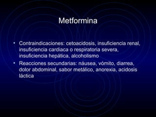 Metformina
• Contraindicaciones: cetoacidosis, insuficiencia renal,
insuficiencia cardiaca o respiratoria severa,
insuficiencia hepática, alcoholismo
• Reacciones secundarias: náusea, vómito, diarrea,
dolor abdominal, sabor metálico, anorexia, acidosis
láctica
 