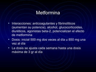 Metformina
• Interacciones: anticoagulantes y fibrinolíticos
(aumentan su potencia), alcohol, glucocorticoides,
diuréticos, agonistas beta-2, potencializan el efecto
de metformina
• Dosis: inicial 500 mg dos veces al día u 850 mg una
vez al día
• La dosis se ajusta cada semana hasta una dosis
máxima de 3 gr al día
 