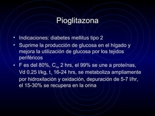 Pioglitazona
• Indicaciones: diabetes mellitus tipo 2
• Suprime la producción de glucosa en el hígado y
mejora la utilización de glucosa por los tejidos
periféricos
• F es del 80%, Cmax 2 hrs, el 99% se une a proteínas,
Vd 0.25 l/kg, t½ 16-24 hrs, se metaboliza ampliamente
por hidroxilación y oxidación, depuración de 5-7 l/hr,
el 15-30% se recupera en la orina
 