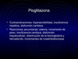 Pioglitazona
• Contraindicaciones: hipersensibilidad, insuficiencia
hepática, disfunción cardiaca
• Reacciones secundarias: edema, incremento de
peso, insuficiencia cardiaca, disfunción
hepatocelular, disminución de la hemoglobina y
hematócrito, incrementos de creatinfosfocinasa
 