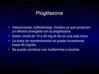 Pioglitazona
• Interacciones: sulfonilureas, insulina ya que producen
un efectos sinergista con la pioglitazona
• Dosis: inicial de 15 a 30 mg al día en una sola toma
• La dosis de mantenimiento se puede incrementar
hasta 45 mg/día
• Se puede combinar con metformina o insulina
 