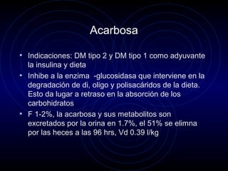 Acarbosa
• Indicaciones: DM tipo 2 y DM tipo 1 como adyuvante
la insulina y dieta
• Inhibe a la enzima -glucosidasa que interviene en la
degradación de di, oligo y polisacáridos de la dieta.
Esto da lugar a retraso en la absorción de los
carbohidratos
• F 1-2%, la acarbosa y sus metabolitos son
excretados por la orina en 1.7%, el 51% se elimna
por las heces a las 96 hrs, Vd 0.39 l/kg
 
