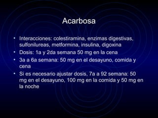 Acarbosa
• Interacciones: colestiramina, enzimas digestivas,
sulfonilureas, metformina, insulina, digoxina
• Dosis: 1a y 2da semana 50 mg en la cena
• 3a a 6a semana: 50 mg en el desayuno, comida y
cena
• Si es necesario ajustar dosis, 7a a 92 semana: 50
mg en el desayuno, 100 mg en la comida y 50 mg en
la noche
 