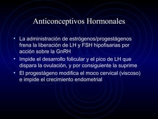 Anticonceptivos Hormonales
• La administración de estrógenos/progestágenos
frena la liberación de LH y FSH hipofisarias por
acción sobre la GnRH
• Impide el desarrollo folicular y el pico de LH que
dispara la ovulación, y por consiguiente la suprime
• El progestágeno modifica el moco cervical (viscoso)
e impide el crecimiento endometrial
 