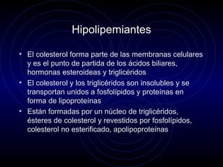 Hipolipemiantes
• El colesterol forma parte de las membranas celulares
y es el punto de partida de los ácidos biliares,
hormonas esteroideas y triglicéridos
• El colesterol y los triglicéridos son insolubles y se
transportan unidos a fosfolípidos y proteínas en
forma de lipoproteínas
• Están formadas por un núcleo de triglicéridos,
ésteres de colesterol y revestidos por fosfolípidos,
colesterol no esterificado, apolipoproteínas
 