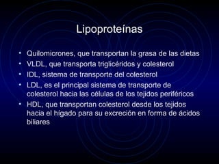 Lipoproteínas
• Quilomicrones, que transportan la grasa de las dietas
• VLDL, que transporta triglicéridos y colesterol
• IDL, sistema de transporte del colesterol
• LDL, es el principal sistema de transporte de
colesterol hacia las células de los tejidos periféricos
• HDL, que transportan colesterol desde los tejidos
hacia el hígado para su excreción en forma de ácidos
biliares
 