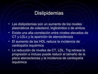 Dislipidemias
• Las dislipidemias son un aumento de los niveles
plasmáticos de colesterol, triglicéridos o de ambos
• Existe una alta correlación entre niveles elevados de
CT y LDLc y la aparición de aterosclerosis
• El aumento de las HDL reduce la incidencia de
cardiopatía isquémica
• La reducción de niveles de CT, LDL, Trg retrasa la
progresión e incluso puede reducir el tamaño de la
placa aterosclerosa y la incidencia de cardiopatía
isquémica
 
