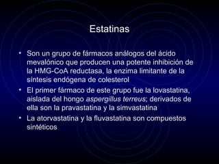 Estatinas
• Son un grupo de fármacos análogos del ácido
mevalónico que producen una potente inhibición de
la HMG-CoA reductasa, la enzima limitante de la
síntesis endógena de colesterol
• El primer fármaco de este grupo fue la lovastatina,
aislada del hongo aspergillus terreus; derivados de
ella son la pravastatina y la simvastatina
• La atorvastatina y la fluvastatina son compuestos
sintéticos
 