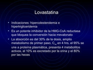 Lovastatina
• Indicaciones: hipercolesterolemia e
hipertrigliceridemia
• Es un potente inhibidor de la HMG-CoA reductasa
que bloquea la conversión hacia mevalonato
• La absorción es del 30% de la dosis, amplio
metabolismo de primer paso, Cmax en 4 hrs, el 95% se
une a proteína plasmática, presenta 4 metabolitos
activos, el 10% es excretado por la orina y el 80%
por las heces
 
