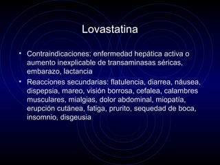 Lovastatina
• Contraindicaciones: enfermedad hepática activa o
aumento inexplicable de transaminasas séricas,
embarazo, lactancia
• Reacciones secundarias: flatulencia, diarrea, náusea,
dispepsia, mareo, visión borrosa, cefalea, calambres
musculares, mialgias, dolor abdominal, miopatía,
erupción cutánea, fatiga, prurito, sequedad de boca,
insomnio, disgeusia
 