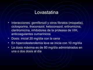 Lovastatina
• Interacciones: gemfibrozil y otros fibratos (miopatía),
ciclosporina, itraconazol, ketoconazol, eritromicina,
claritromicina, inhibidores de la proteasa de VIH,
anticoagulantes cumarínicos
• Dosis: inicial 20 mg/día con la cena
• En hipercolesterolemia leve se inicia con 10 mg/día
• La dosis máxima es de 80 mg/día administrados en
una o dos dosis al día
 