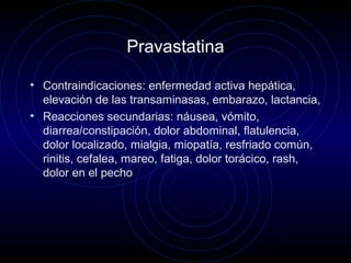 Pravastatina
• Contraindicaciones: enfermedad activa hepática,
elevación de las transaminasas, embarazo, lactancia,
• Reacciones secundarias: náusea, vómito,
diarrea/constipación, dolor abdominal, flatulencia,
dolor localizado, mialgia, miopatía, resfriado común,
rinitis, cefalea, mareo, fatiga, dolor torácico, rash,
dolor en el pecho
 