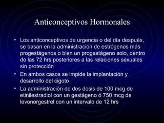 Anticonceptivos Hormonales
• Los anticonceptivos de urgencia o del día después,
se basan en la administración de estrógenos más
progestágenos o bien un progestágeno solo, dentro
de las 72 hrs posteriores a las relaciones sexuales
sin protección
• En ambos casos se impide la implantación y
desarrollo del cigoto
• La administración de dos dosis de 100 mcg de
etinilestradiol con un gestágeno ó 750 mcg de
levonorgestrel con un intervalo de 12 hrs
 