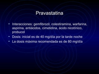 Pravastatina
• Interacciones: gemfibrozil, colestiramina, warfarina,
aspirina, antiácidos, cimetidina, ácido nicotínico,
probucol
• Dosis: inicial es de 40 mg/día por la tarde noche
• La dosis máxima recomendada es de 80 mg/día
 