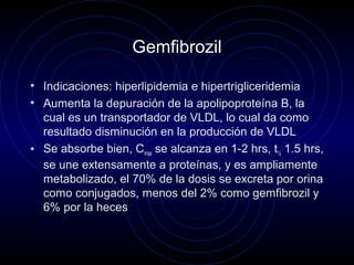 Gemfibrozil
• Indicaciones: hiperlipidemia e hipertrigliceridemia
• Aumenta la depuración de la apolipoproteína B, la
cual es un transportador de VLDL, lo cual da como
resultado disminución en la producción de VLDL
• Se absorbe bien, Cmax se alcanza en 1-2 hrs, t½ 1.5 hrs,
se une extensamente a proteínas, y es ampliamente
metabolizado, el 70% de la dosis se excreta por orina
como conjugados, menos del 2% como gemfibrozil y
6% por la heces
 
