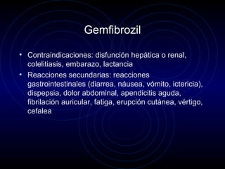 Gemfibrozil
• Contraindicaciones: disfunción hepática o renal,
colelitiasis, embarazo, lactancia
• Reacciones secundarias: reacciones
gastrointestinales (diarrea, náusea, vómito, ictericia),
dispepsia, dolor abdominal, apendicitis aguda,
fibrilación auricular, fatiga, erupción cutánea, vértigo,
cefalea
 