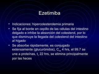 Ezetimiba
• Indicaciones: hipercolesterolemia primaria
• Se fija al borde en cepillo de las células del intestino
delgado e inhibe la absorción del colesterol, por lo
que disminuye la llegada del colesterol del intestino
al hígado
• Se absorbe rápidamente, es conjugado
extensamente (glucurónidos), Cmax 4 hrs, el 99.7 se
une a proteínas, t½ 22 hrs, se elimina principalmente
por las heces
 