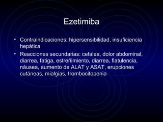 Ezetimiba
• Contraindicaciones: hipersensibilidad, insuficiencia
hepática
• Reacciones secundarias: cefalea, dolor abdominal,
diarrea, fatiga, estreñimiento, diarrea, flatulencia,
náusea, aumento de ALAT y ASAT, erupciones
cutáneas, mialgias, trombocitopenia
 