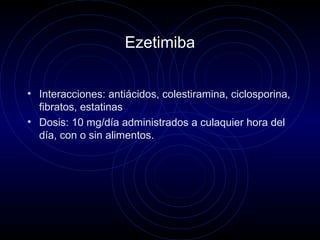 Ezetimiba
• Interacciones: antiácidos, colestiramina, ciclosporina,
fibratos, estatinas
• Dosis: 10 mg/día administrados a culaquier hora del
día, con o sin alimentos.
 